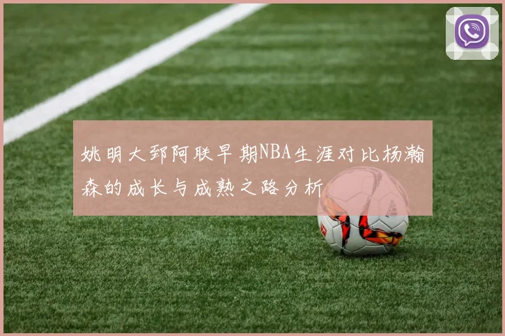 姚明大郅阿联早期NBA生涯对比杨瀚森的成长与成熟之路分析