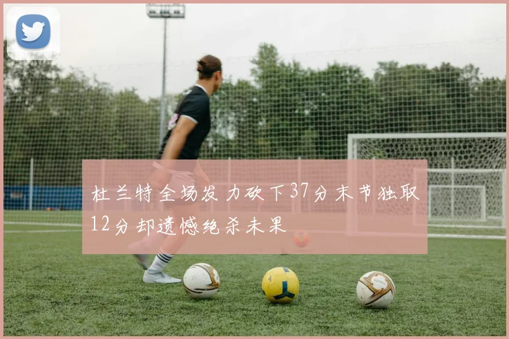 杜兰特全场发力砍下37分末节独取12分却遗憾绝杀未果