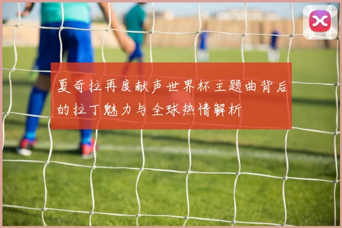 夏奇拉再度献声世界杯主题曲背后的拉丁魅力与全球热情解析