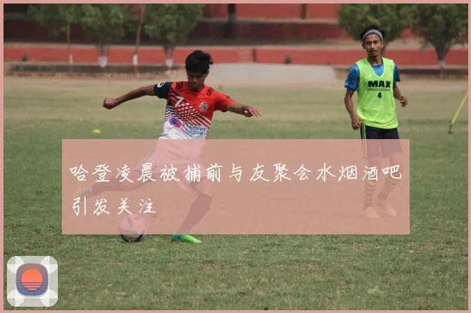哈登凌晨被捕前与友聚会水烟酒吧引发关注