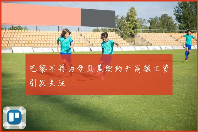 巴黎不再为登贝莱续约开高额工资引发关注