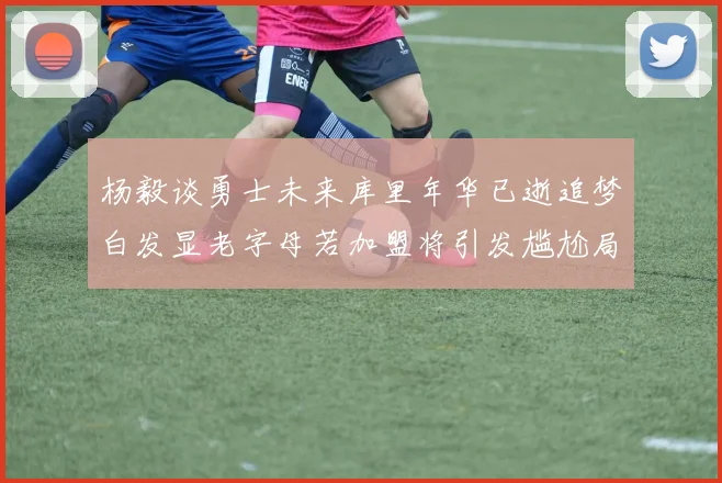 杨毅谈勇士未来库里年华已逝追梦白发显老字母若加盟将引发尴尬局面