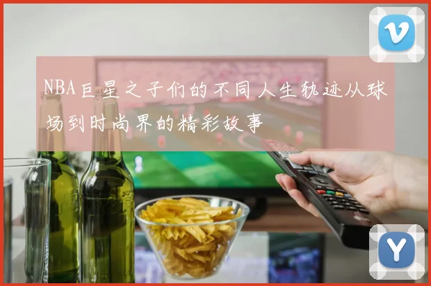NBA巨星之子们的不同人生轨迹从球场到时尚界的精彩故事