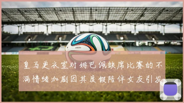 皇马更衣室对姆巴佩缺席比赛的不满情绪加剧因其度假陪伴女友引发争议