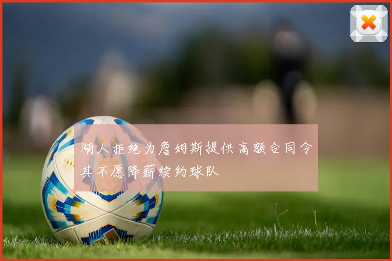 湖人拒绝为詹姆斯提供高额合同令其不愿降薪续约球队