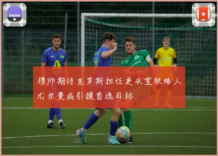 穆帅期待克罗斯担任更衣室联络人尤尔曼成引援首选目标