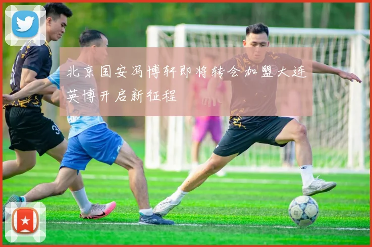 北京国安冯博轩即将转会加盟大连英博开启新征程