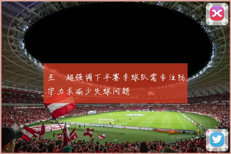 王燊超强调下半赛季球队需专注防守力求减少失球问题