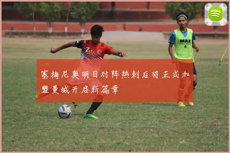 塞梅尼奥明日对阵热刺后将正式加盟曼城开启新篇章