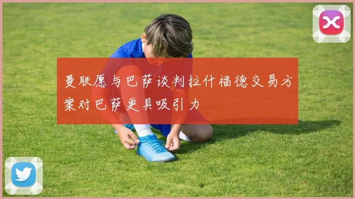 曼联愿与巴萨谈判拉什福德交易方案对巴萨更具吸引力