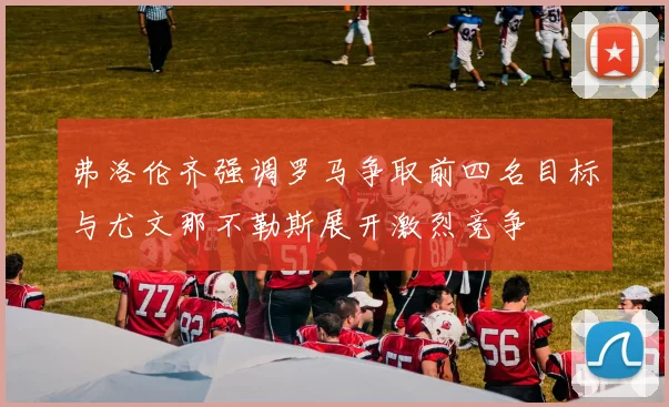弗洛伦齐强调罗马争取前四名目标与尤文那不勒斯展开激烈竞争