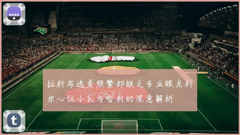 拉科布选秀频繁却缺乏专业眼光科尔心仪小瓦与哈利的深意解析