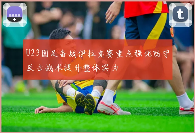 U23国足备战伊拉克赛重点强化防守反击战术提升整体实力