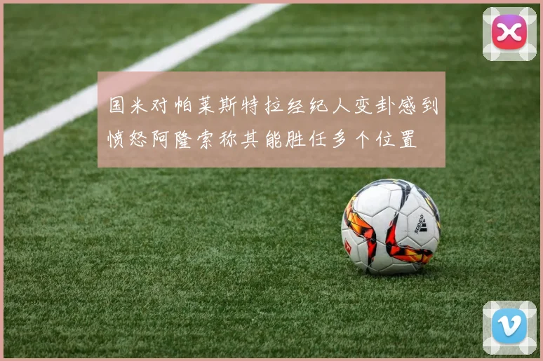 国米对帕莱斯特拉经纪人变卦感到愤怒阿隆索称其能胜任多个位置
