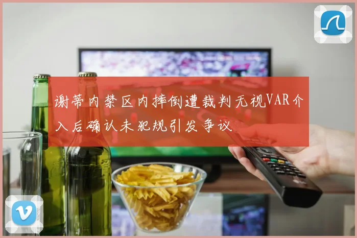 谢蒂内禁区内摔倒遭裁判无视VAR介入后确认未犯规引发争议