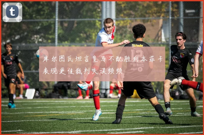 库尔图瓦坦言皇马不配胜利本菲卡表现更佳裁判失误频频