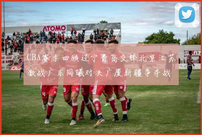 CBA赛季回顾辽宁青岛交锋北京江苏激战广东同曦对决广厦新疆争夺战精彩纷呈