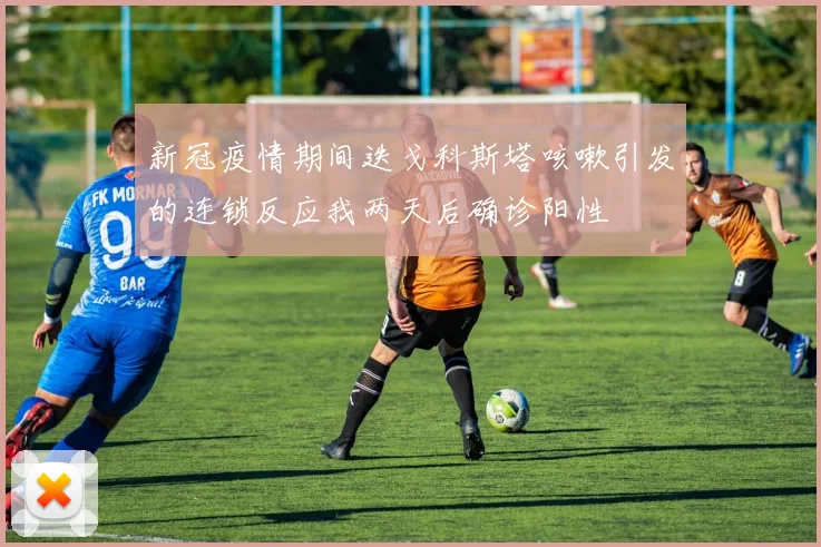 新冠疫情期间迭戈科斯塔咳嗽引发的连锁反应我两天后确诊阳性