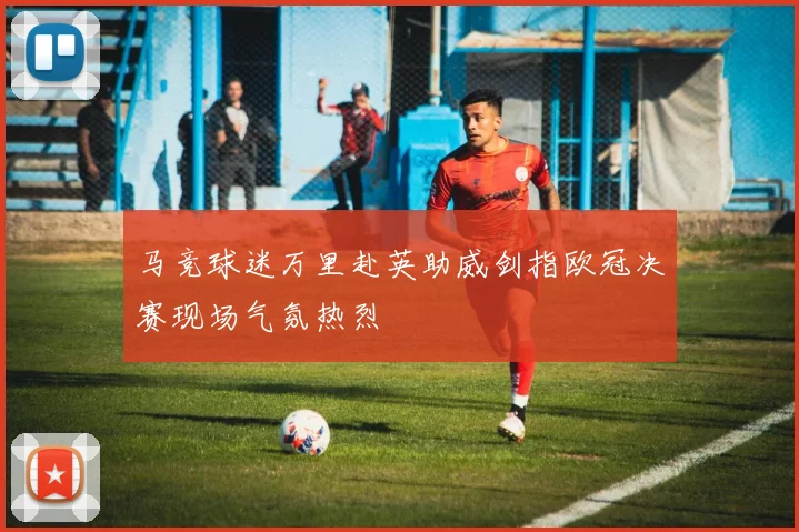 马竞球迷万里赴英助威剑指欧冠决赛现场气氛热烈