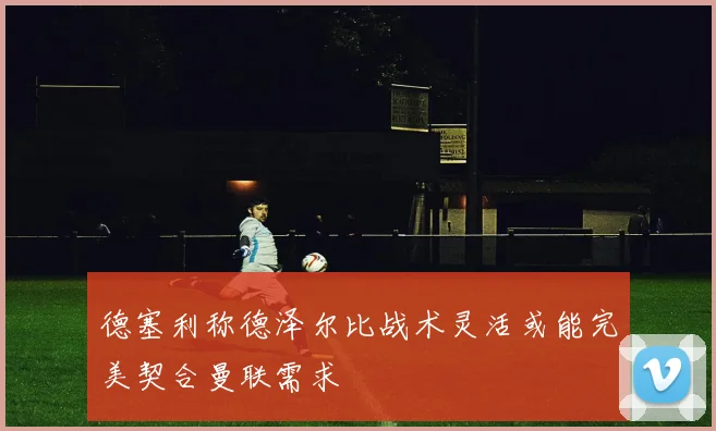 德塞利称德泽尔比战术灵活或能完美契合曼联需求