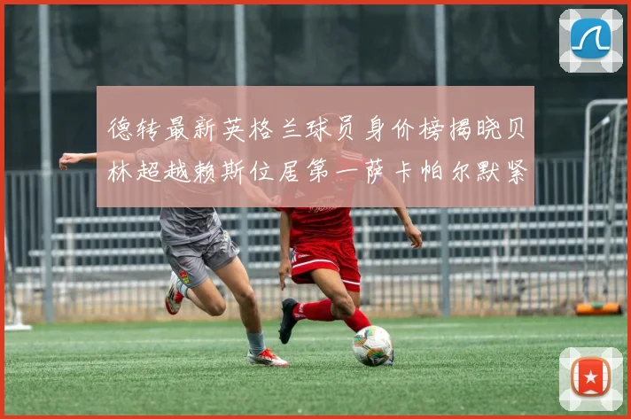 德转最新英格兰球员身价榜揭晓贝林超越赖斯位居第一萨卡帕尔默紧随其后