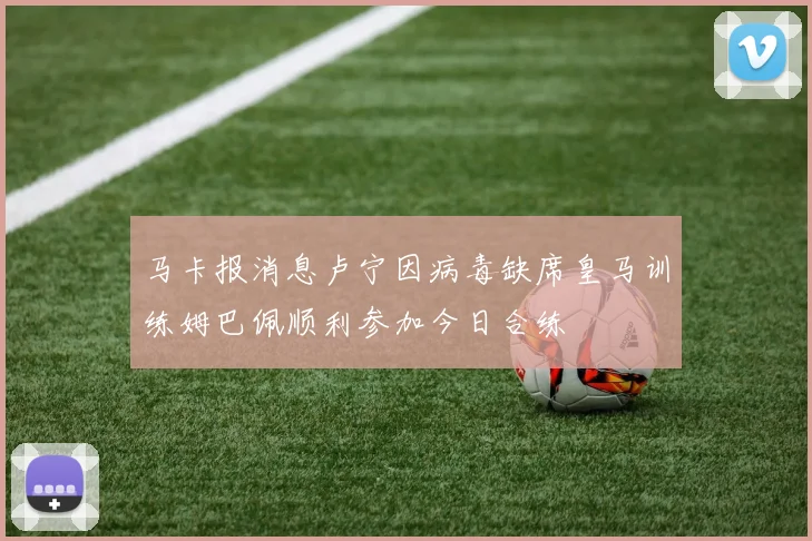 马卡报消息卢宁因病毒缺席皇马训练姆巴佩顺利参加今日合练
