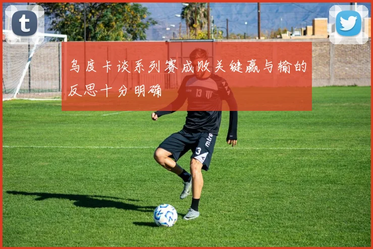 乌度卡谈系列赛成败关键赢与输的反思十分明确
